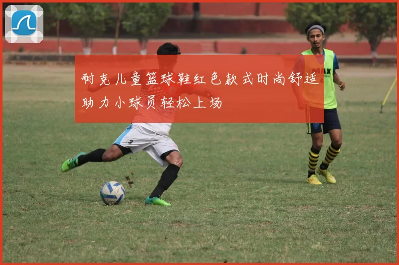 耐克儿童篮球鞋红色款式时尚舒适助力小球员轻松上场