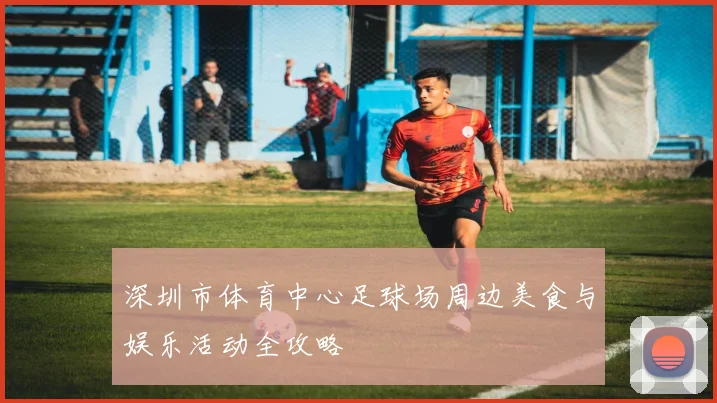 深圳市体育中心足球场周边美食与娱乐活动全攻略