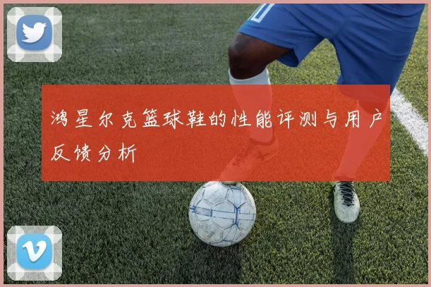鸿星尔克篮球鞋的性能评测与用户反馈分析