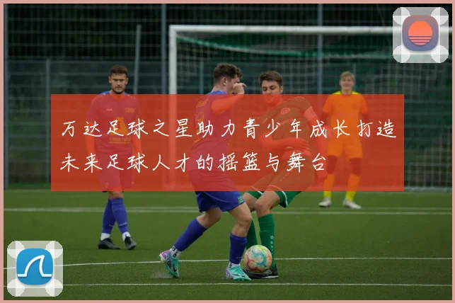 万达足球之星助力青少年成长打造未来足球人才的摇篮与舞台