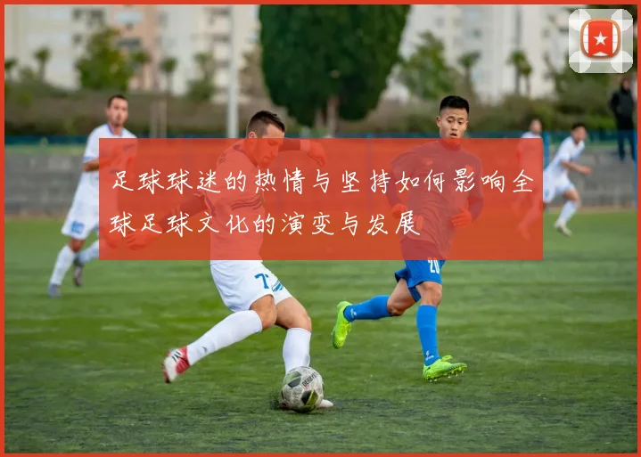 足球球迷的热情与坚持如何影响全球足球文化的演变与发展