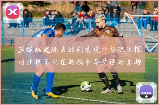 篮球轨道玩具的创意设计与玩法探讨让孩子们在游戏中享受运动乐趣